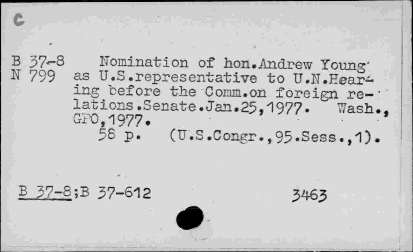 ﻿B 57-8 Nomination of hon.Andrew Yoim«-
N 799 as U.S.representative to U.N.Hearing before the Comm.on foreign re-'’ lations.Senate.Jan.25,1977. Wash.. GP0.1977,	’
58 p. (U.S.Congr.,95»Sess.,i) .
B 57-8;B 57-612
5465